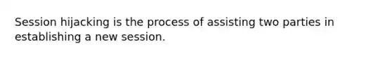 Session hijacking is the process of assisting two parties in establishing a new session.