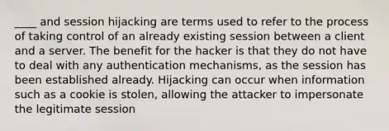 ____ and session hijacking are terms used to refer to the process of taking control of an already existing session between a client and a server. The benefit for the hacker is that they do not have to deal with any authentication mechanisms, as the session has been established already. Hijacking can occur when information such as a cookie is stolen, allowing the attacker to impersonate the legitimate session