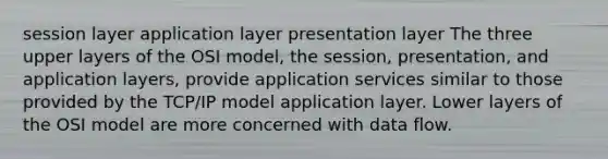 session layer application layer presentation layer The three upper layers of the OSI model, the session, presentation, and application layers, provide application services similar to those provided by the TCP/IP model application layer. Lower layers of the OSI model are more concerned with data flow.