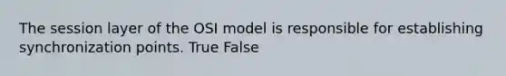 The session layer of the OSI model is responsible for establishing synchronization points. True False