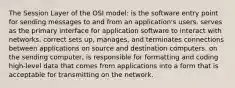 The Session Layer of the OSI model: is the software entry point for sending messages to and from an application's users. serves as the primary interface for application software to interact with networks. correct sets up, manages, and terminates connections between applications on source and destination computers. on the sending computer, is responsible for formatting and coding high-level data that comes from applications into a form that is acceptable for transmitting on the network.