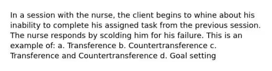 In a session with the nurse, the client begins to whine about his inability to complete his assigned task from the previous session. The nurse responds by scolding him for his failure. This is an example of: a. Transference b. Countertransference c. Transference and Countertransference d. Goal setting