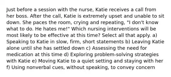 Just before a session with the nurse, Katie receives a call from her boss. After the call, Katie is extremely upset and unable to sit down. She paces the room, crying and repeating, "I don't know what to do. He hates me!" Which nursing interventions will be most likely to be effective at this time? Select all that apply. a) Speaking to Katie in slow, firm, short statements b) Leaving Katie alone until she has settled down c) Assessing the need for medication at this time d) Exploring problem-solving strategies with Katie e) Moving Katie to a quiet setting and staying with her f) Using nonverbal cues, without speaking, to convey concern