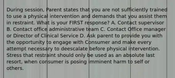 During session, Parent states that you are not sufficiently trained to use a physical intervention and demands that you assist them in restraint. What is your FIRST response? A. Contact supervisor B. Contact office administrative team C. Contact Office manager or Director of Clinical Service D. Ask parent to provide you with the opportunity to engage with Consumer and make every attempt necessary to deescalate before physical intervention. Stress that restraint should only be used as an absolute last resort, when consumer is posing imminent harm to self or others.