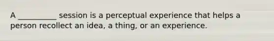 A __________ session is a perceptual experience that helps a person recollect an idea, a thing, or an experience.