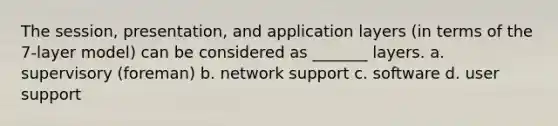 The session, presentation, and application layers (in terms of the 7-layer model) can be considered as _______ layers. a. supervisory (foreman) b. network support c. software d. user support