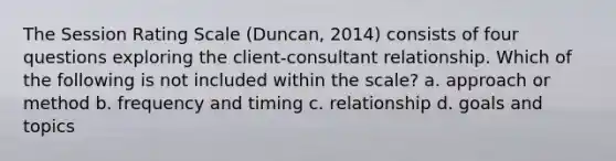 The Session Rating Scale (Duncan, 2014) consists of four questions exploring the client-consultant relationship. Which of the following is not included within the scale? a. approach or method b. frequency and timing c. relationship d. goals and topics