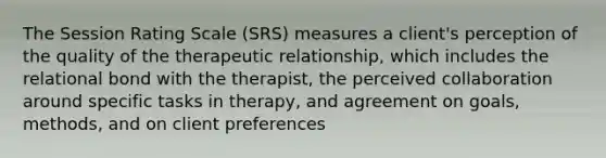 The Session Rating Scale (SRS) measures a client's perception of the quality of the therapeutic relationship, which includes the relational bond with the therapist, the perceived collaboration around specific tasks in therapy, and agreement on goals, methods, and on client preferences