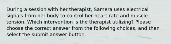 During a session with her therapist, Samera uses electrical signals from her body to control her heart rate and muscle tension. Which intervention is the therapist utilizing? Please choose the correct answer from the following choices, and then select the submit answer button.