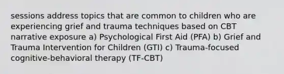 sessions address topics that are common to children who are experiencing grief and trauma techniques based on CBT narrative exposure a) Psychological First Aid (PFA) b) Grief and Trauma Intervention for Children (GTI) c) Trauma-focused cognitive-behavioral therapy (TF-CBT)