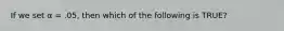 If we set α = .05, then which of the following is TRUE?