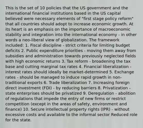 This is the set of 10 policies that the US government and the international financial institutions based in the US capital believed were necessary elements of "first stage policy reform" that all countries should adopt to increase economic growth. At its heart is an emphasis on the importance of macroeconomic stability and integration into the international economy - in other words a neo-liberal view of globalization. The framework included: 1. Fiscal discipline - strict criteria for limiting budget deficits 2. Public expenditure priorities - moving them away from subsidies and administration towards previously neglected fields with high economic returns 3. Tax reform - broadening the tax base and cutting marginal tax rates 4. Financial liberalization - interest rates should ideally be market-determined 5. Exchange rates - should be managed to induce rapid growth in non-traditional exports 6. Trade liberalization 7. Increasing foreign direct investment (FDI) - by reducing barriers 8. Privatization - state enterprises should be privatized 9. Deregulation - abolition of regulations that impede the entry of new firms or restrict competition (except in the areas of safety, environment and finance) 10. Secure intellectual property rights (IPR) - without excessive costs and available to the informal sector Reduced role for the state.