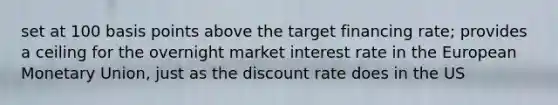 set at 100 basis points above the target financing rate; provides a ceiling for the overnight market interest rate in the European Monetary Union, just as the discount rate does in the US