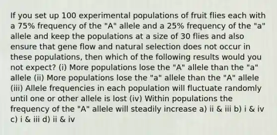 If you set up 100 experimental populations of fruit flies each with a 75% frequency of the "A" allele and a 25% frequency of the "a" allele and keep the populations at a size of 30 flies and also ensure that gene flow and natural selection does not occur in these populations, then which of the following results would you not expect? (i) More populations lose the "A" allele than the "a" allele (ii) More populations lose the "a" allele than the "A" allele (iii) Allele frequencies in each population will fluctuate randomly until one or other allele is lost (iv) Within populations the frequency of the "A" allele will steadily increase a) ii & iii b) i & iv c) i & iii d) ii & iv