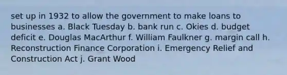 set up in 1932 to allow the government to make loans to businesses a. Black Tuesday b. bank run c. Okies d. budget deficit e. Douglas MacArthur f. William Faulkner g. margin call h. Reconstruction Finance Corporation i. Emergency Relief and Construction Act j. Grant Wood