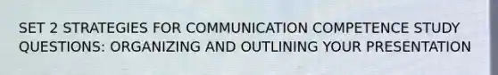 SET 2 STRATEGIES FOR COMMUNICATION COMPETENCE STUDY QUESTIONS: ORGANIZING AND OUTLINING YOUR PRESENTATION