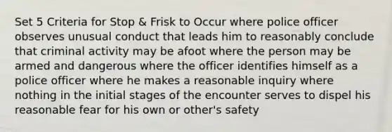 Set 5 Criteria for Stop & Frisk to Occur where police officer observes unusual conduct that leads him to reasonably conclude that criminal activity may be afoot where the person may be armed and dangerous where the officer identifies himself as a police officer where he makes a reasonable inquiry where nothing in the initial stages of the encounter serves to dispel his reasonable fear for his own or other's safety