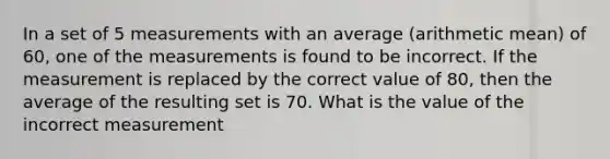 In a set of 5 measurements with an average (arithmetic mean) of 60, one of the measurements is found to be incorrect. If the measurement is replaced by the correct value of 80, then the average of the resulting set is 70. What is the value of the incorrect measurement