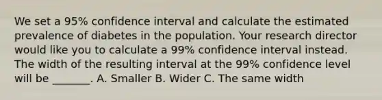 We set a 95% confidence interval and calculate the estimated prevalence of diabetes in the population. Your research director would like you to calculate a 99% confidence interval instead. The width of the resulting interval at the 99% confidence level will be _______. A. Smaller B. Wider C. The same width