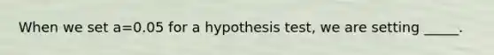 When we set a=0.05 for a hypothesis test, we are setting _____.