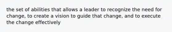 the set of abilities that allows a leader to recognize the need for change, to create a vision to guide that change, and to execute the change effectively