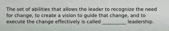 The set of abilities that allows the leader to recognize the need for change, to create a vision to guide that change, and to execute the change effectively is called __________ leadership.