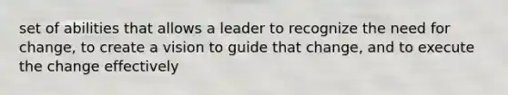 set of abilities that allows a leader to recognize the need for change, to create a vision to guide that change, and to execute the change effectively