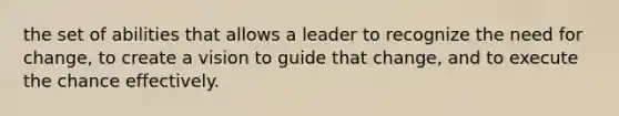 the set of abilities that allows a leader to recognize the need for change, to create a vision to guide that change, and to execute the chance effectively.