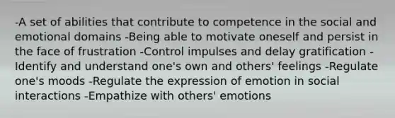 -A set of abilities that contribute to competence in the social and emotional domains -Being able to motivate oneself and persist in the face of frustration -Control impulses and delay gratification -Identify and understand one's own and others' feelings -Regulate one's moods -Regulate the expression of emotion in social interactions -Empathize with others' emotions