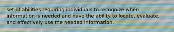 set of abilities requiring individuals to recognize when information is needed and have the ability to locate, evaluate, and effectively use the needed information.