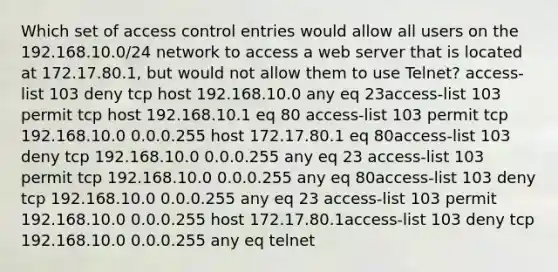 Which set of access control entries would allow all users on the 192.168.10.0/24 network to access a web server that is located at 172.17.80.1, but would not allow them to use Telnet? access-list 103 deny tcp host 192.168.10.0 any eq 23access-list 103 permit tcp host 192.168.10.1 eq 80 access-list 103 permit tcp 192.168.10.0 0.0.0.255 host 172.17.80.1 eq 80access-list 103 deny tcp ​192.168.10.0 0.0.0.255 any eq 23 access-list 103 permit tcp 192.168.10.0 0.0.0.255 any eq 80access-list 103 deny tcp 192.168.10.0 0.0.0.255 any eq 23 access-list 103 permit 192.168.10.0 0.0.0.255 host 172.17.80.1access-list 103 deny tcp 192.168.10.0 0.0.0.255 any eq telnet​​