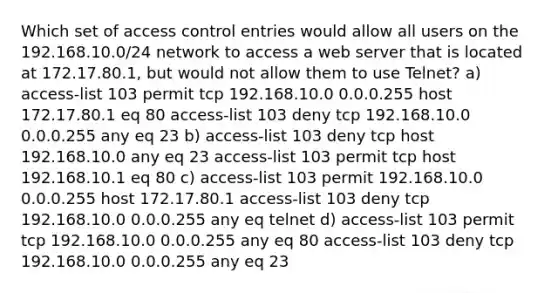 Which set of access control entries would allow all users on the 192.168.10.0/24 network to access a web server that is located at 172.17.80.1, but would not allow them to use Telnet? a) access-list 103 permit tcp 192.168.10.0 0.0.0.255 host 172.17.80.1 eq 80 access-list 103 deny tcp ​192.168.10.0 0.0.0.255 any eq 23 b) access-list 103 deny tcp host 192.168.10.0 any eq 23 access-list 103 permit tcp host 192.168.10.1 eq 80 c) access-list 103 permit 192.168.10.0 0.0.0.255 host 172.17.80.1 access-list 103 deny tcp 192.168.10.0 0.0.0.255 any eq telnet​​ d) access-list 103 permit tcp 192.168.10.0 0.0.0.255 any eq 80 access-list 103 deny tcp 192.168.10.0 0.0.0.255 any eq 23