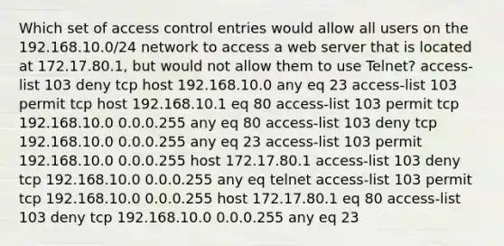 Which set of access control entries would allow all users on the 192.168.10.0/24 network to access a web server that is located at 172.17.80.1, but would not allow them to use Telnet? access-list 103 deny tcp host 192.168.10.0 any eq 23 access-list 103 permit tcp host 192.168.10.1 eq 80 access-list 103 permit tcp 192.168.10.0 0.0.0.255 any eq 80 access-list 103 deny tcp 192.168.10.0 0.0.0.255 any eq 23 access-list 103 permit 192.168.10.0 0.0.0.255 host 172.17.80.1 access-list 103 deny tcp 192.168.10.0 0.0.0.255 any eq telnet​​ access-list 103 permit tcp 192.168.10.0 0.0.0.255 host 172.17.80.1 eq 80 access-list 103 deny tcp ​192.168.10.0 0.0.0.255 any eq 23