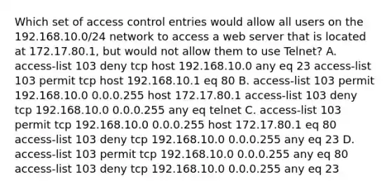 Which set of access control entries would allow all users on the 192.168.10.0/24 network to access a web server that is located at 172.17.80.1, but would not allow them to use Telnet? A. access-list 103 deny tcp host 192.168.10.0 any eq 23 access-list 103 permit tcp host 192.168.10.1 eq 80 B. access-list 103 permit 192.168.10.0 0.0.0.255 host 172.17.80.1 access-list 103 deny tcp 192.168.10.0 0.0.0.255 any eq telnet C. access-list 103 permit tcp 192.168.10.0 0.0.0.255 host 172.17.80.1 eq 80 access-list 103 deny tcp 192.168.10.0 0.0.0.255 any eq 23 D. access-list 103 permit tcp 192.168.10.0 0.0.0.255 any eq 80 access-list 103 deny tcp 192.168.10.0 0.0.0.255 any eq 23