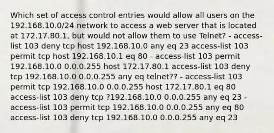 Which set of access control entries would allow all users on the 192.168.10.0/24 network to access a web server that is located at 172.17.80.1, but would not allow them to use Telnet? - access-list 103 deny tcp host 192.168.10.0 any eq 23 access-list 103 permit tcp host 192.168.10.1 eq 80 - access-list 103 permit 192.168.10.0 0.0.0.255 host 172.17.80.1 access-list 103 deny tcp 192.168.10.0 0.0.0.255 any eq telnet?? - access-list 103 permit tcp 192.168.10.0 0.0.0.255 host 172.17.80.1 eq 80 access-list 103 deny tcp ?192.168.10.0 0.0.0.255 any eq 23 - access-list 103 permit tcp 192.168.10.0 0.0.0.255 any eq 80 access-list 103 deny tcp 192.168.10.0 0.0.0.255 any eq 23