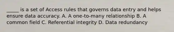 _____ is a set of Access rules that governs data entry and helps ensure data accuracy. A. A one-to-many relationship B. A common field C. Referential integrity D. Data redundancy