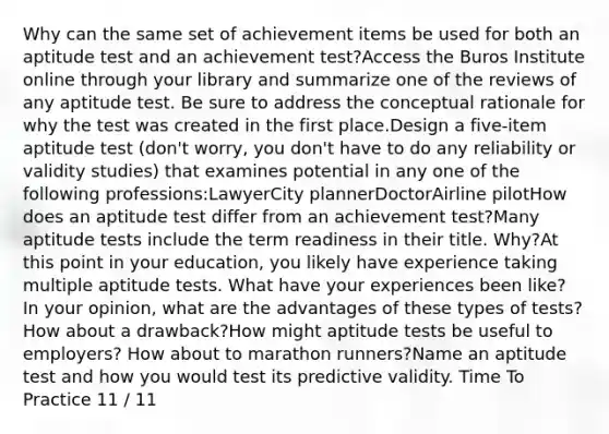 Why can the same set of achievement items be used for both an aptitude test and an achievement test?Access the Buros Institute online through your library and summarize one of the reviews of any aptitude test. Be sure to address the conceptual rationale for why the test was created in the first place.Design a five-item aptitude test (don't worry, you don't have to do any reliability or validity studies) that examines potential in any one of the following professions:LawyerCity plannerDoctorAirline pilotHow does an aptitude test differ from an achievement test?Many aptitude tests include the term readiness in their title. Why?At this point in your education, you likely have experience taking multiple aptitude tests. What have your experiences been like? In your opinion, what are the advantages of these types of tests? How about a drawback?How might aptitude tests be useful to employers? How about to marathon runners?Name an aptitude test and how you would test its predictive validity. Time To Practice 11 / 11