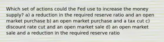 Which set of actions could the Fed use to increase the money supply? a) a reduction in the required reserve ratio and an open market purchase b) an open market purchase and a tax cut c) discount rate cut and an open market sale d) an open market sale and a reduction in the required reserve ratio