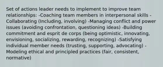 Set of actions leader needs to implement to improve team relationships: -Coaching team members in interpersonal skills -Collaborating (Including, involving) -Managing conflict and power issues (avoiding confrontation, questioning ideas) -Building commitment and esprit de corps (being optimistic, innovating, envisioning, socializing, rewarding, recognizing) -Satisfying individual member needs (trusting, supporting, advocating) -Modeling ethical and principled practices (fair, consistent, normative)