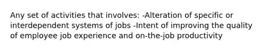 Any set of activities that involves: -Alteration of specific or interdependent systems of jobs -Intent of improving the quality of employee job experience and on-the-job productivity