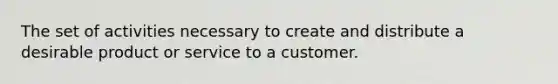 The set of activities necessary to create and distribute a desirable product or service to a customer.