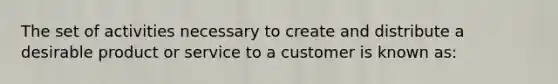 The set of activities necessary to create and distribute a desirable product or service to a customer is known as: