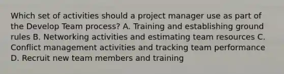 Which set of activities should a project manager use as part of the Develop Team process? A. Training and establishing ground rules B. Networking activities and estimating team resources C. Conflict management activities and tracking team performance D. Recruit new team members and training