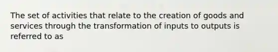 The set of activities that relate to the creation of goods and services through the transformation of inputs to outputs is referred to as