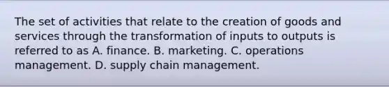 The set of activities that relate to the creation of goods and services through the transformation of inputs to outputs is referred to as A. finance. B. marketing. C. operations management. D. supply chain management.