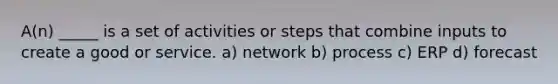 A(n) _____ is a set of activities or steps that combine inputs to create a good or service. a) network b) process c) ERP d) forecast