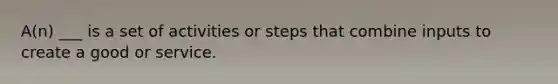 A(n) ___ is a set of activities or steps that combine inputs to create a good or service.