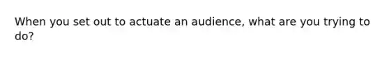 When you set out to actuate an audience, what are you trying to do?