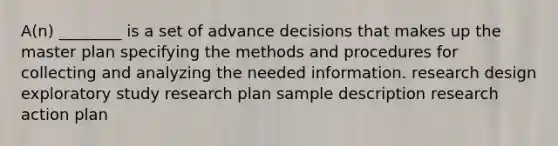 A(n) ________ is a set of advance decisions that makes up the master plan specifying the methods and procedures for collecting and analyzing the needed information. research design exploratory study research plan sample description research action plan