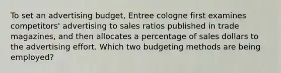 To set an advertising budget, Entree cologne first examines competitors' advertising to sales ratios published in trade magazines, and then allocates a percentage of sales dollars to the advertising effort. Which two budgeting methods are being employed?